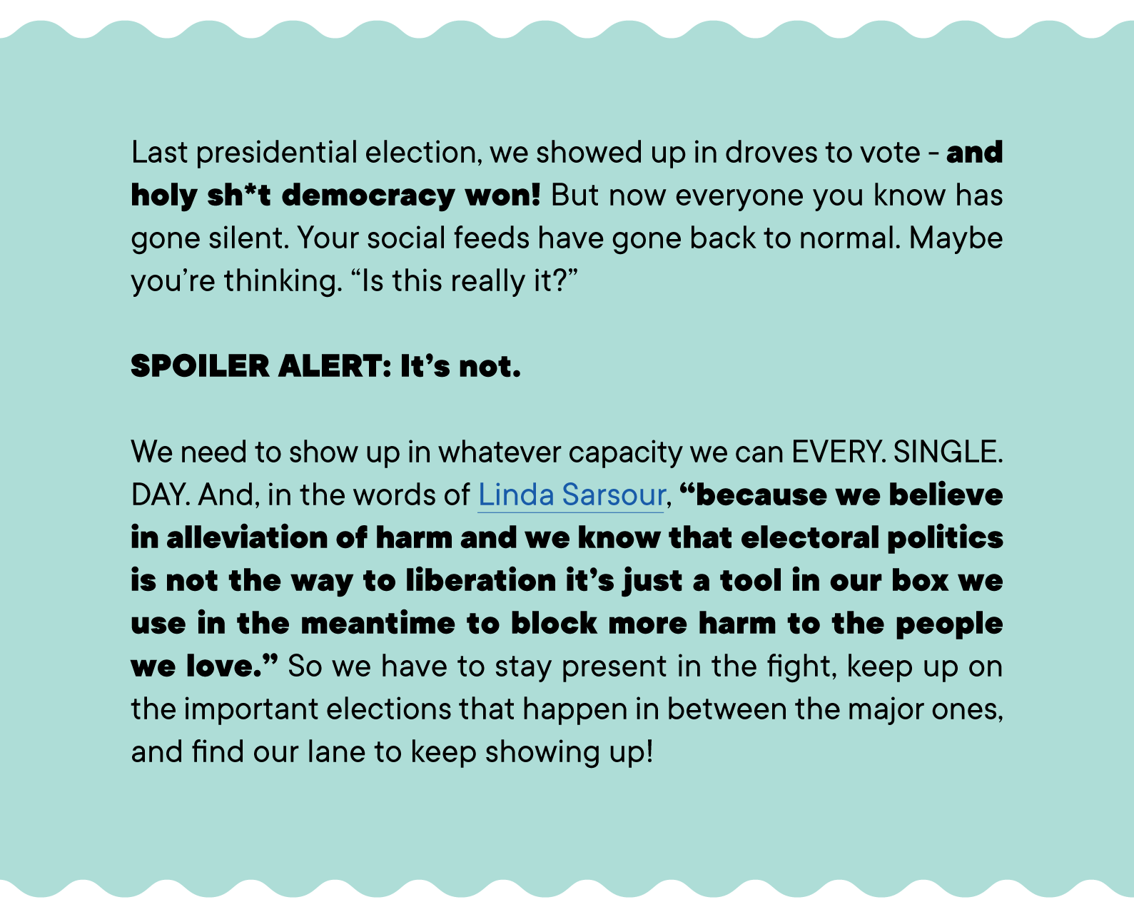 Last presidential election, we showed up in droves to vote - and holy sh*t democracy won! But now everyone you know has gone silent. Your social feeds have gone back to normal. Maybe you’re thinking. “Is this really it?”  SPOILER ALERT: It’s not.  We need to show up in whatever capacity we can EVERY. SINGLE. DAY. And, in the words of Linda Sarsour, “because we believe in alleviation of harm and we know that electoral politics is not the way to liberation it’s just a tool in our box we use in the meantime to block more harm to the people we love.” So we have to stay present in the fight, keep up on the important elections that happen in between the major ones, and find our lane to keep showing up!