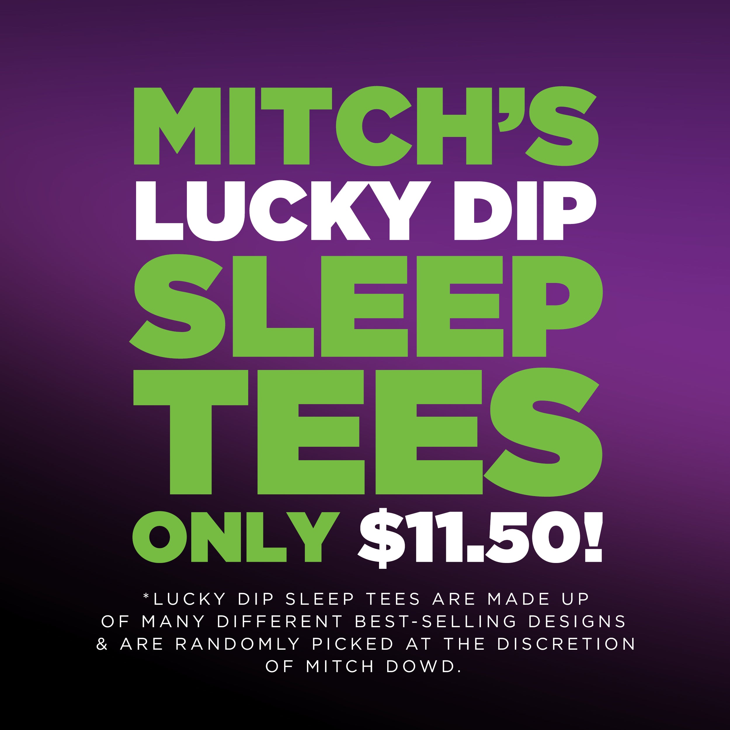  MITCHS A1l 4'4: 0T 32 ol LIRSy B *LUCKY DIP SLEEP TEES ARE MADE UP OF MANY DIFFERENT BEST-SELLING DESIGNS ARE RANDOMLY PICKED AT THE DISCRETION OF MITCH DOWD. 