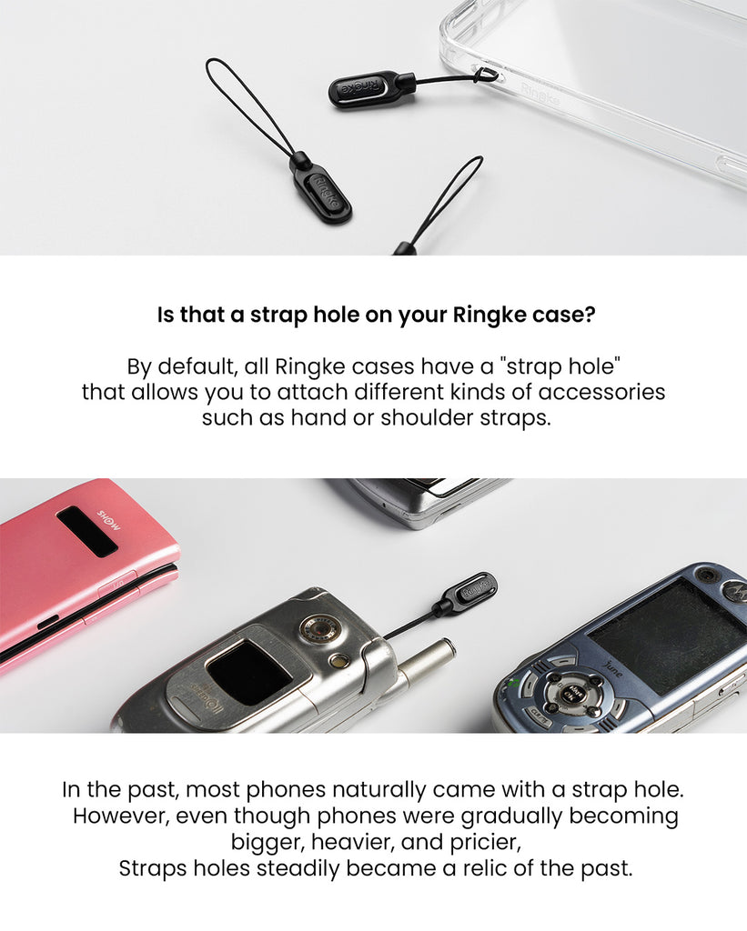 By default, all Ringke cases have a &quot;strap hole' that allows you to attach different kinds of accessories such as hand or shoulder straps. In the past, most phones naturally came with a strap hole. However, even though phones were gradually becoming bigger, heavier, and pricier, strap holes steadily became a relic of the past.