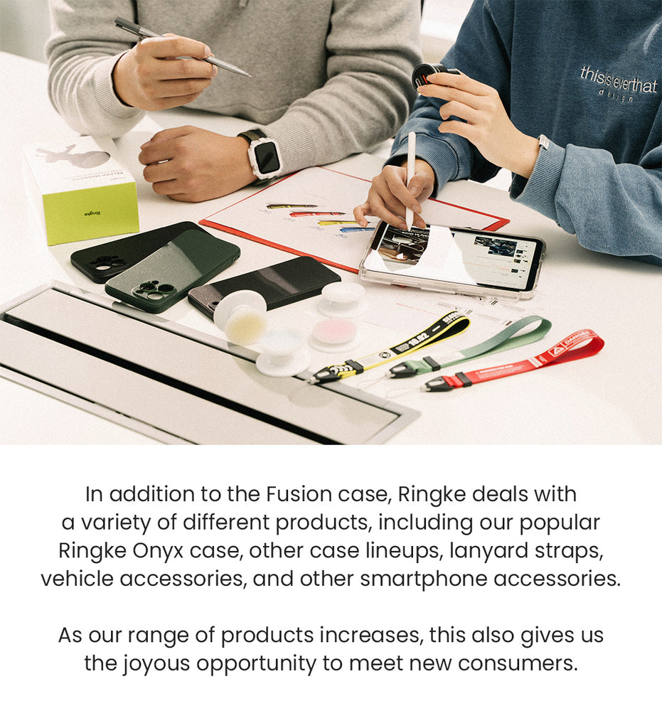 In addition to the Fusion case, Ringke deals with a variety of different products, including our popular Ringke Onyx case, other case lineups, lanyard straps, vehicle accessories, and other smartphone accessories. As our range of products increases, this also gives us the joyous opportunity to meet new consumers.