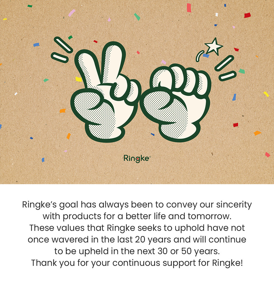 Ringke's goal has always been to convey our sincerity with products for a better life and tomorrow. These values that Ringke seeks to uphold have not once wavered in the last 20 years and will continue to be upheld in the next 30 or 50 years. Thank you for your continuous support for Ringke!