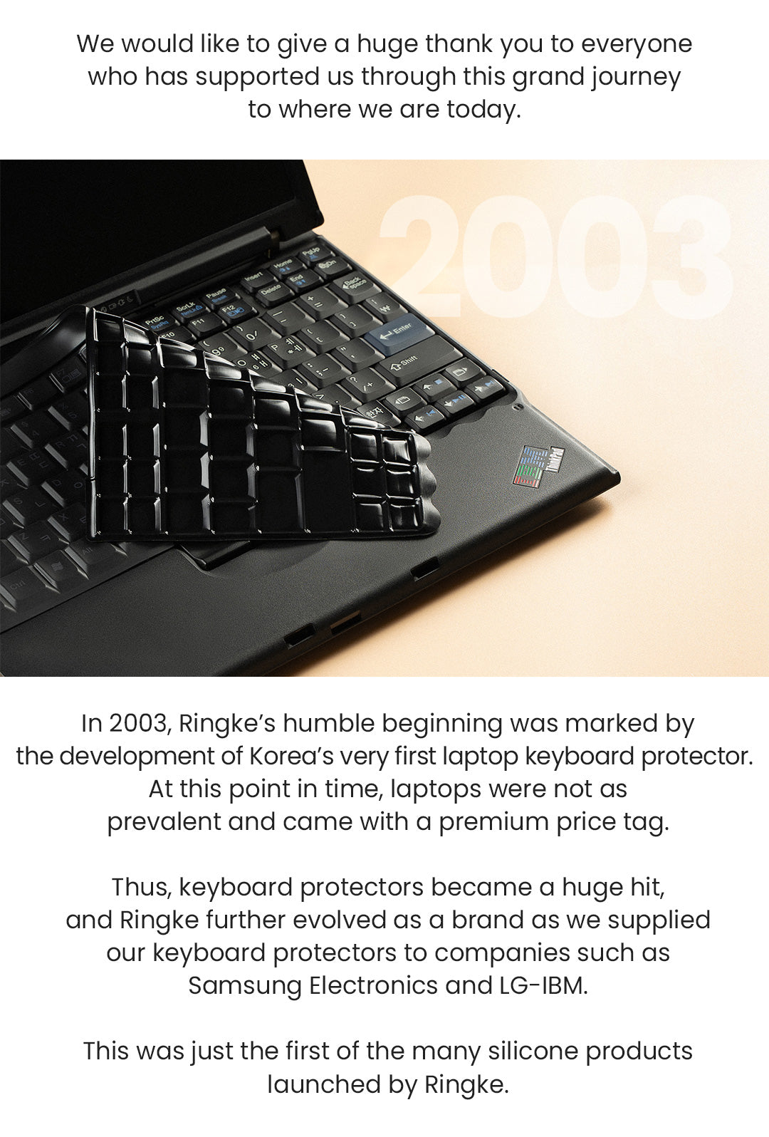 We would like to give a huge thank you to everyone who has supported us through this grand journey to where we are today. In 2003, Ringke's humble beginning was marked by the development of Korea's very first laptop keyboard protector. At this point in time, laptops were not as prevalent and came with a premium price tag. Thus, keyboard protectors became a huge hit, and Ringke further evolved as a brand as we supplied our keyboard protectors such as Samsung Electronics and LG-IBM. This was just the first of the many silicone products launched by Ringke.