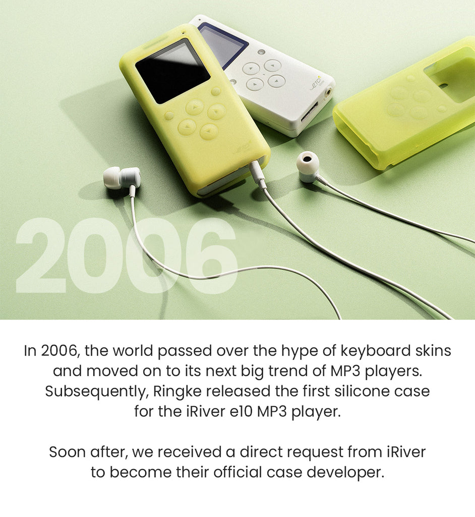 In 2006, the world passed over the hype of keyboard skins and moved on to its next big trend of MP3 players. Subsequently, Ringke released the first silicone case for the iRiver e10 MP3 player. Soon after, we received a direct request from iRiver to become their official case developer.