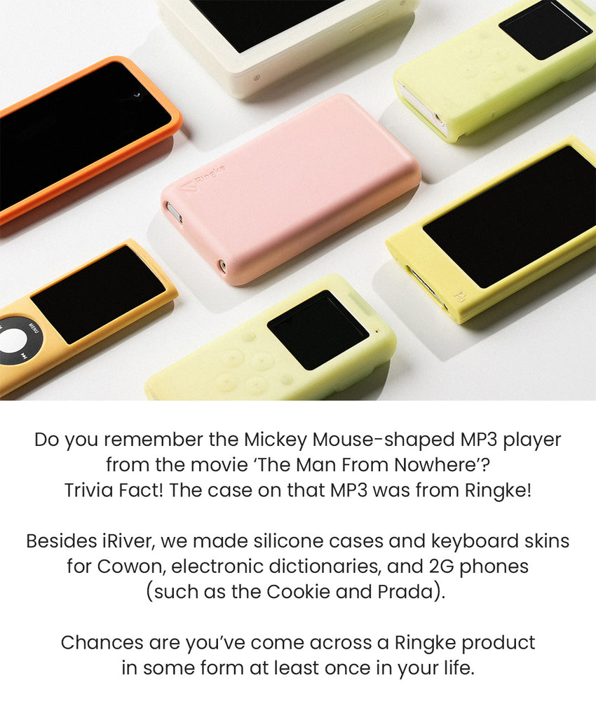 Do you remember the Mickey Mouse-shaped MP3 player from the movie, "The Man From Nowhere?" Trivia Fact! The case on that MP3 was from Ringke. Besides iRiver, we made silicone cases and keyboard skins for Cowon, electronic dictionaries, and 2G phones (such as the Cookie and Prada). Chances are, you've come across a Ringke product in some form at least once in your life.