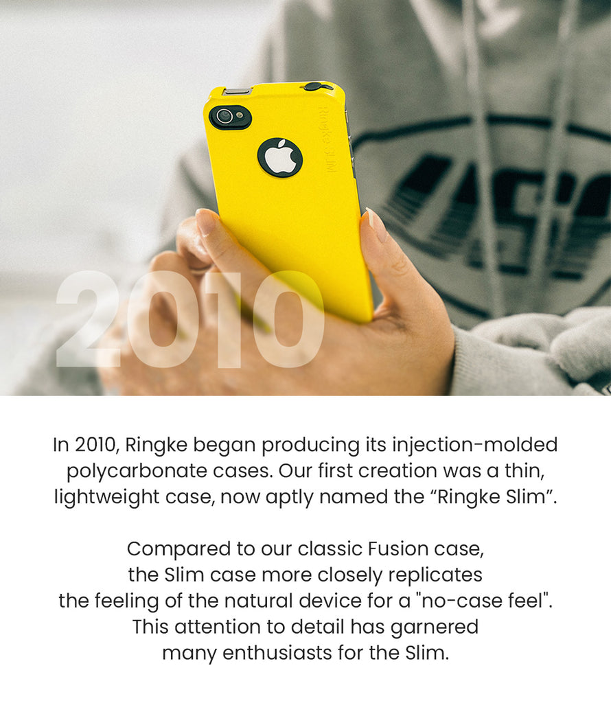 In 2010, Ringke began producing its injection-molded polycarbonate cases. Our first creation was a thin, lightweight case, now aptly named the "Ringke Slim." Compared to our classic Fusion case, the Slim case more closel replicates the feeling of the natural device for a "no-case feel." This attention to detail has garnered many enthusiasts for the Slim.