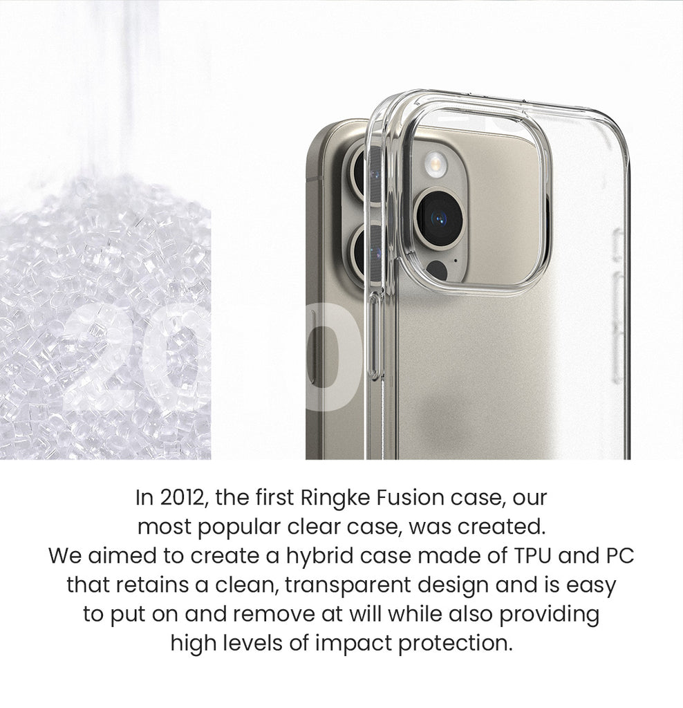 In 2012, the first Ringke Fusion case, our most popular clear case, was created. We aimed to create a hybrid case made of TPU and PC that retains a clean, transparent design and is easy to put on and remove at will while also providing high levels of impact protection.