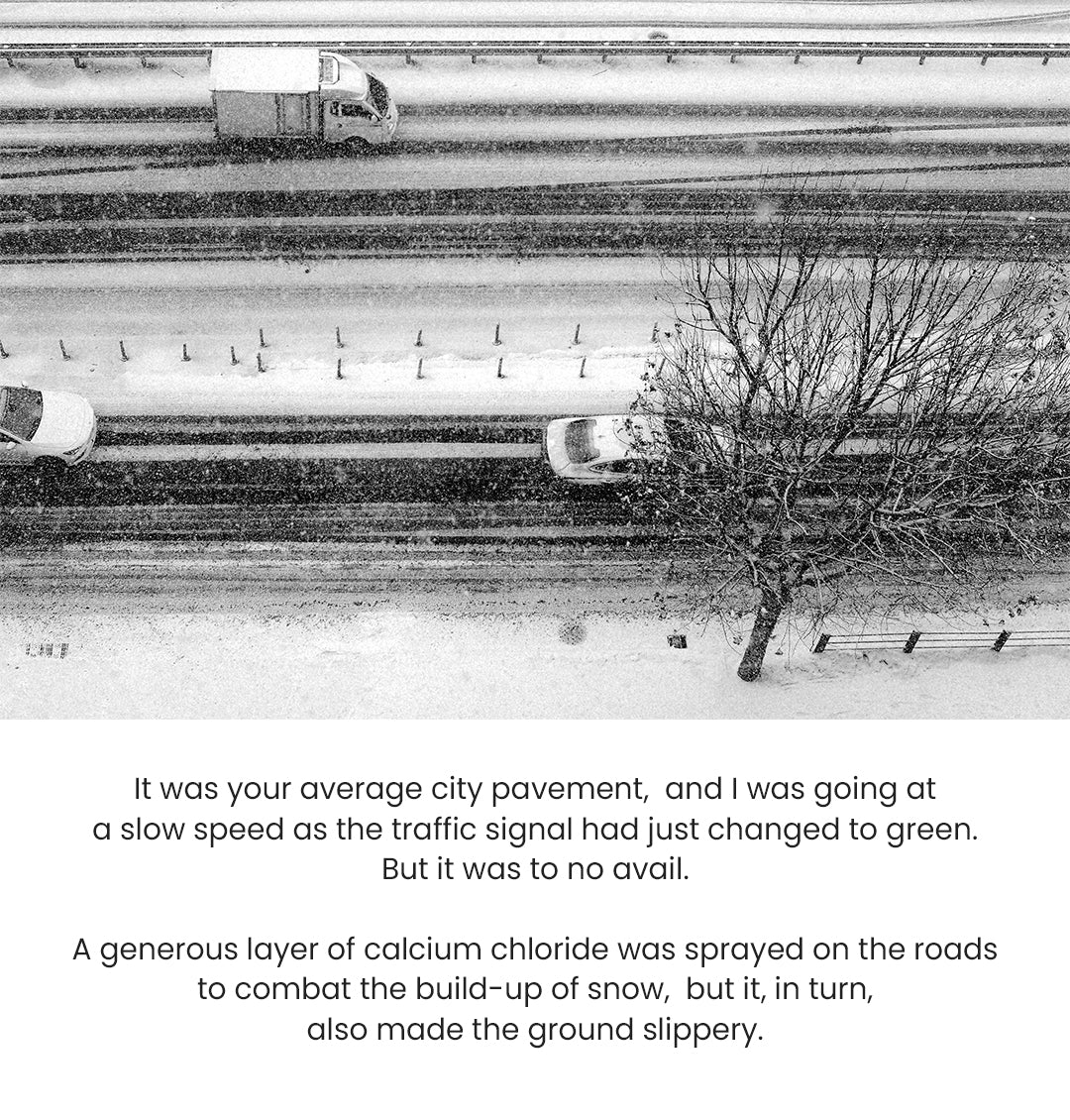 It was your average city pavement, and I was going at a slow speed as the traffic signal had just changed to green. But it was to no avail. A generous layer of calcium chloride was sprayed on the roads to combat the build-up of snow, but it, in turn, also made the ground slippery.