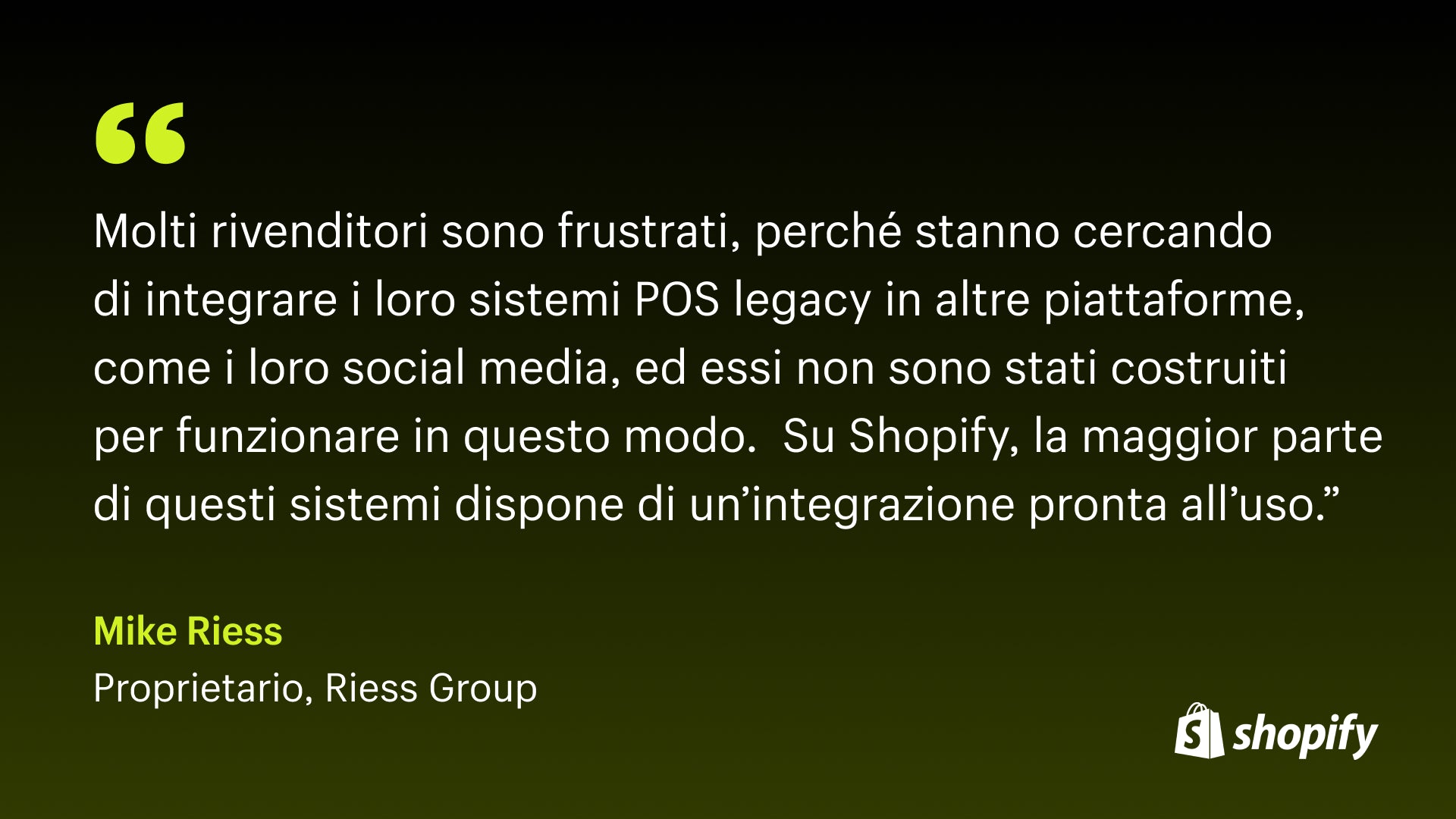 Immagine della citazione di Mark Riess, proprietario di Riess, che afferma: "Molti rivenditori sono frustrati perché stanno cercando di integrare i loro sistemi POS legacy in altre piattaforme come i loro social media e non sono stati costruiti per funzionare in questo modo. Su Shopify, la maggior parte di questi sistemi dispone di un'integrazione pronta all'uso."