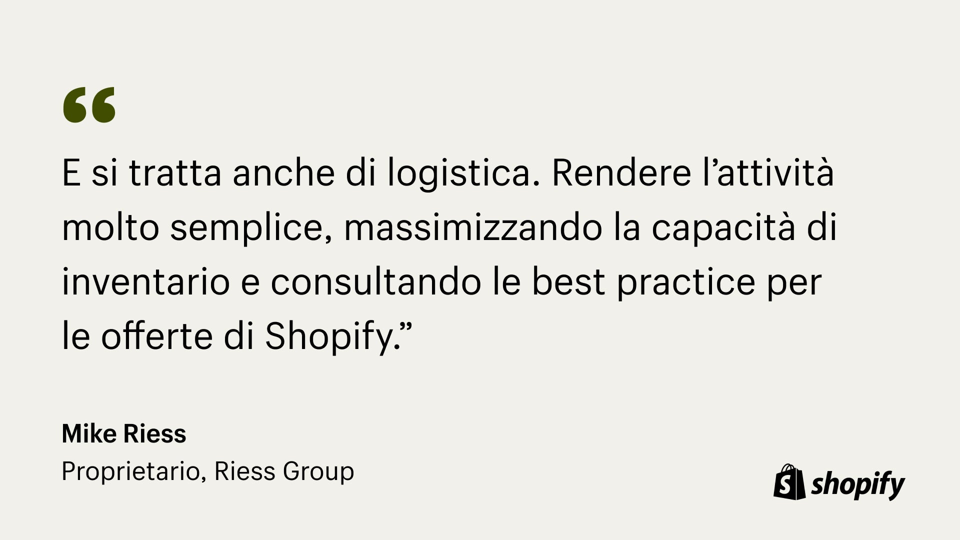 Image della citazione di Mark Riess, proprietario di Riess, che afferma: "Si tratta di molta logistica. Far funzionare la propria attività in modo davvero semplice, massimizzare la capacità di inventario e consultare le migliori pratiche per le offerte di Shopify".