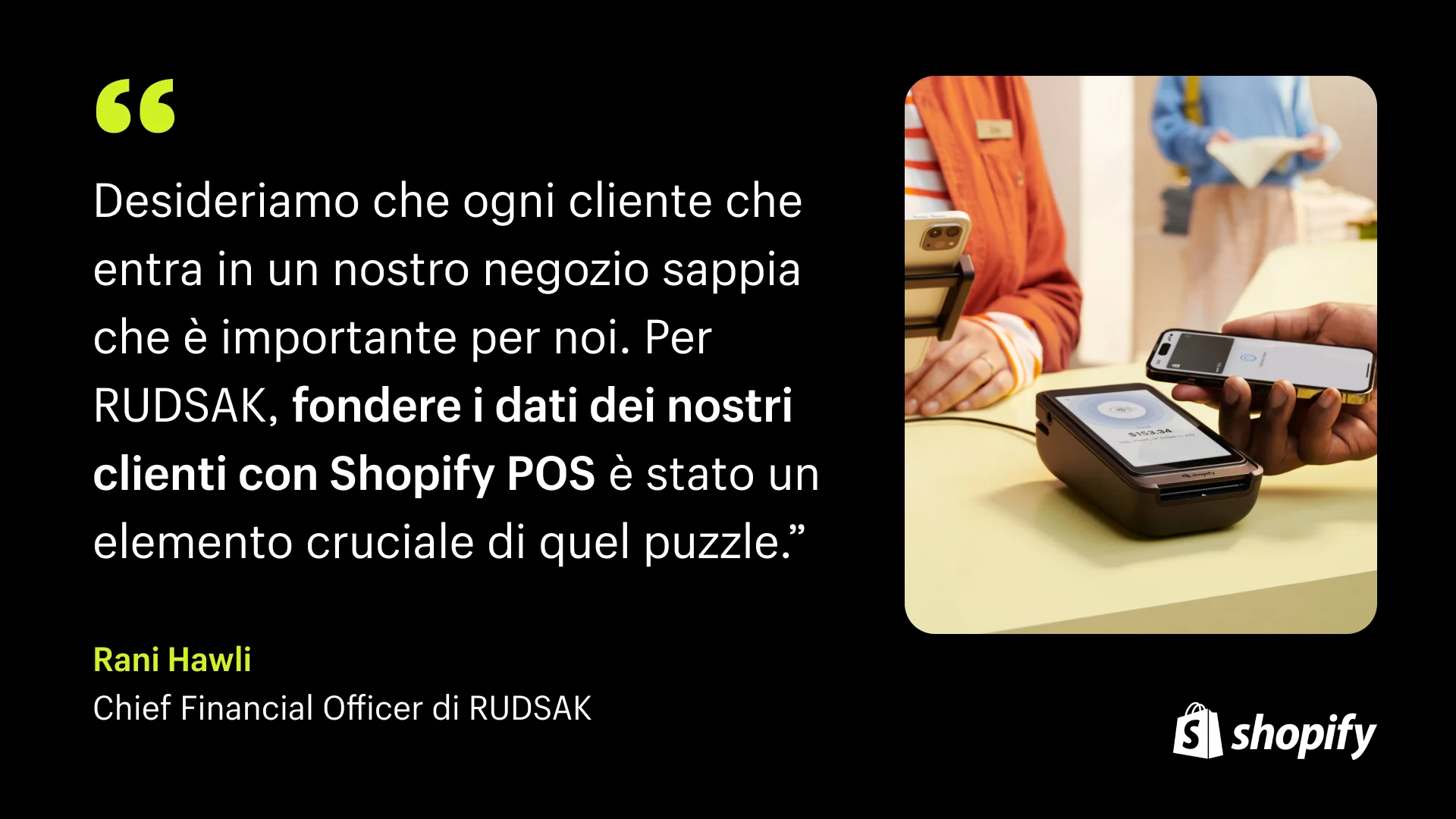 Sfondo nero con una citazione in testo bianco del CFO di Rudsak che recita: "Vogliamo che ogni cliente che entra nel nostro negozio sappia che è importante per noi. Per RUDSAK, unificare i dati dei nostri clienti con Shopify POS è stato un pezzo cruciale di quel puzzle ." Accanto alla citazione c'è l'immagine di una donna alla cassa che utilizza il sistema Shopify POS.