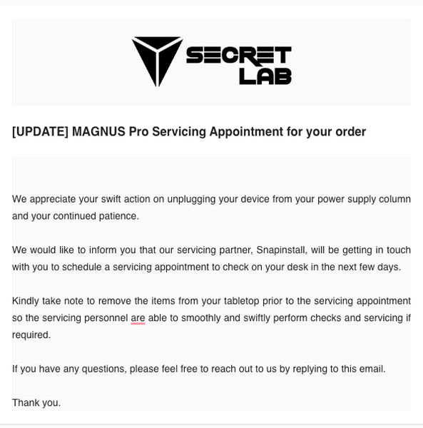 We appreciate your swift action on unplugging your device from your power supply column and your continued patience.    We would like to inform you that our servicing partner, Snapinstall, will be getting in touch with you to schedule a servicing appointment to check on your desk in the next few days.   Kindly take note to remove the items from your tabletop prior to the servicing appointment so the servicing personnel are able to smoothly and swiftly perform checks and servicing if required.