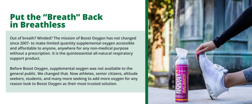 Out of breath? Winded? The mission of Boost Oxygen has not changed since 2007- to make limited quantity supplemental oxygen accessible and affordable to anyone, anywhere for any non-medical purpose without a prescription. It is the quintessential all-natural respiratory support product. Before Boost Oxygen, supplemental oxygen was not available to the general public. We changed that. Now athletes, senior citizens, altitude seekers, students, and many more seeking to add more oxygen for any reason look to Boost Oxygen as their most trusted solution.