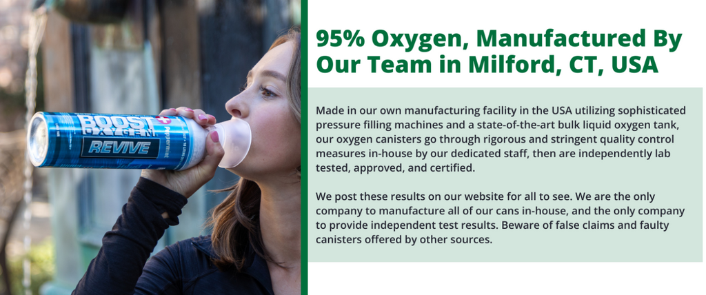 95% Oxygen, Manufactured By Our Team in Milford, CT, USA Made in our own manufacturing facility in the USA utilizing sophisticated pressure filling machines and a state-of-the-art bulk liquid oxygen tank, our oxygen canisters go through rigorous and stringent quality control measures in-house by our dedicated staff, then are independently lab tested, approved, and certified. We post these results on our website for all to see. We are the only company to manufacture all of our cans in-house, and the only company to provide independent test results. Beware of false claims and faulty canisters offered by other sources.
