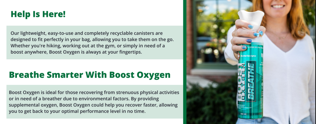 Help Is Here! Our lightweight, easy-to-use and completely recyclable canisters are designed to fit perfectly in your bag, allowing you to take them on the go. Whether you're hiking, working out at the gym, or simply in need of a boost anywhere, Boost Oxygen is always at your fingertips. Breathe Smarter With Boost Oxygen Boost Oxygen is ideal for those recovering from strenuous physical activities or in need of a breather due to environmental factors. By providing supplemental oxygen, Boost Oxygen coul you to get back to your optimal performance