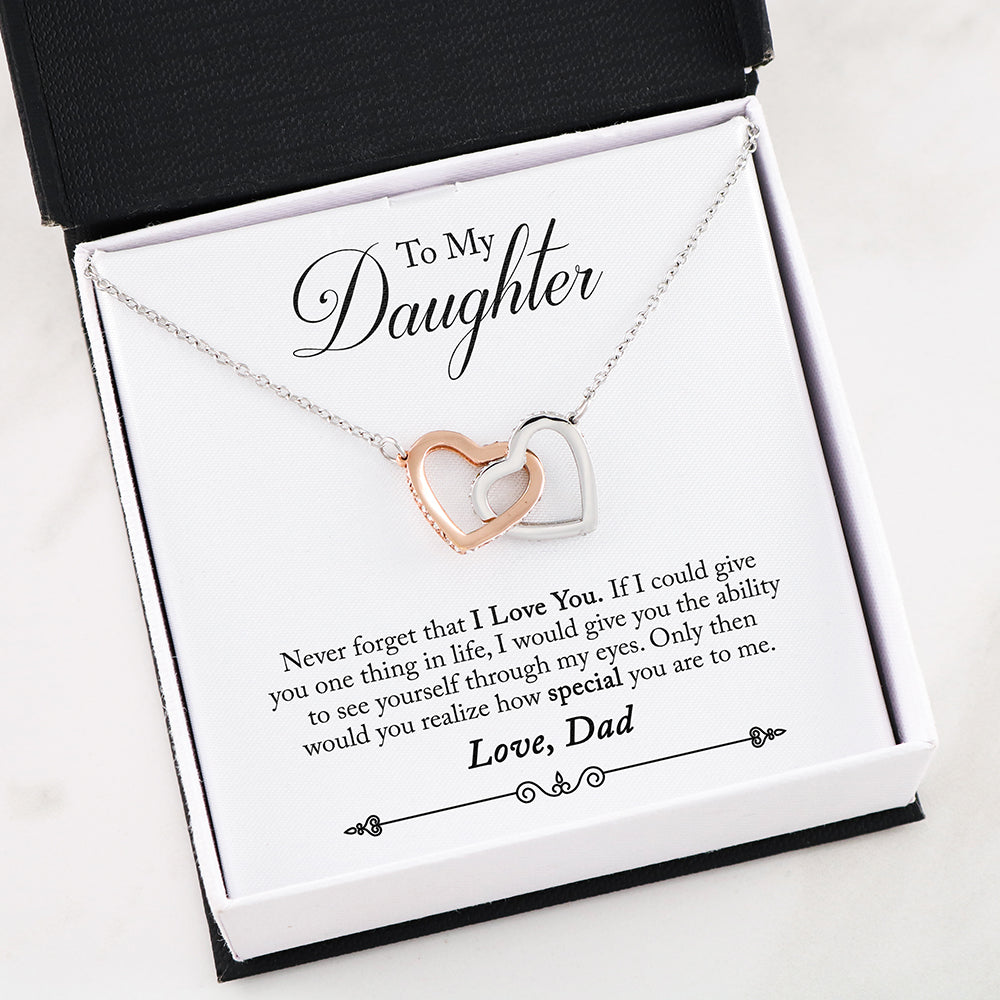 To My Daughter- Never forget that I love you. If I could give you one thing in life, I would give you the ability to see yourself through my eyes. Only then would you realize how special you are to me - Love, Dad