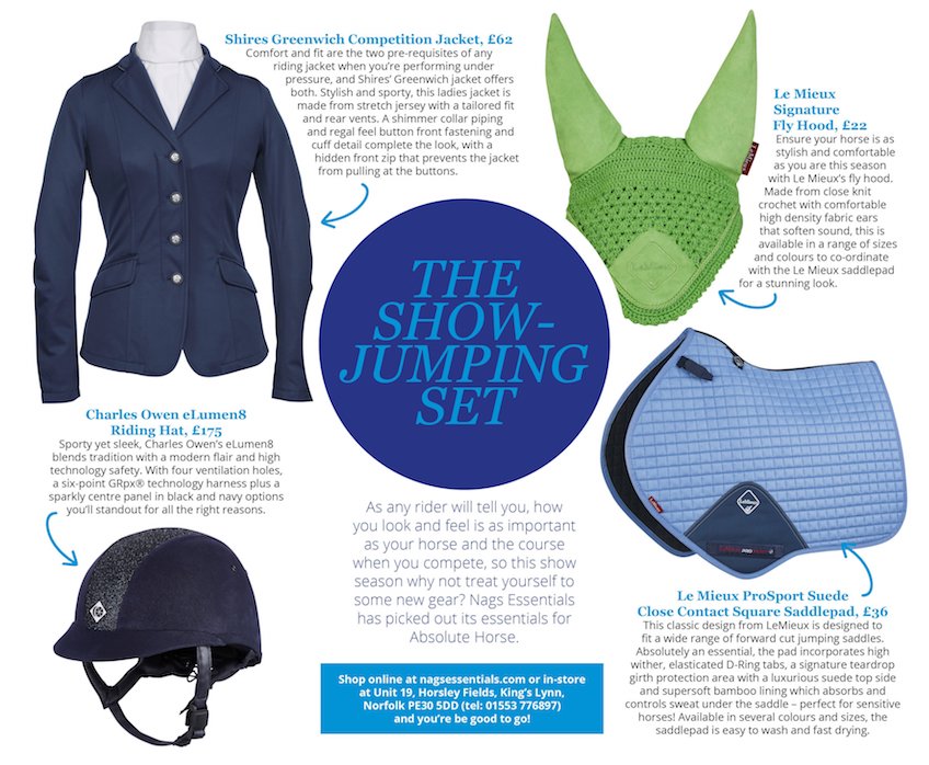 The Show Jumping Set. As any rider will tell you, how you look and feelis as important as your horse and the course when you compete, so this show season why not treat yourseld to some new gear? Nags Essentials has picked out its essentials for Absolute Horse. - Shires Greenwich Competition Jacket, £62 - Charles Owen eLumen8 Riding Hat £175 - Le Mieux Signature Fly Hood £22 - Le Mieux ProSport Suede Close Contact Square Saddlepad £36.