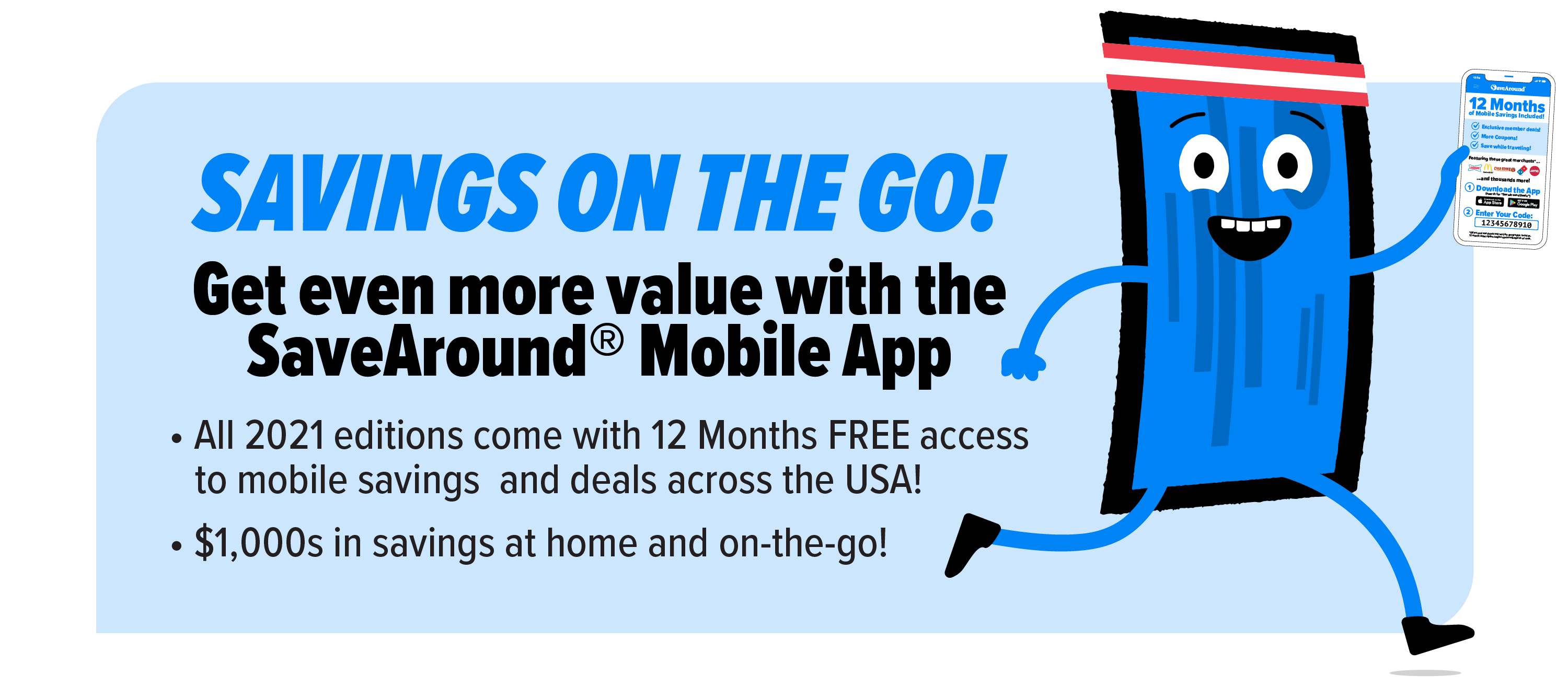 Savings on the Go! Get even more value with the SaveAround® Mobile App! All 2021 editions come with 12 Months FREE access	to mobile savings and deals across the USA! $1,000s in savings at home and on-the-go!