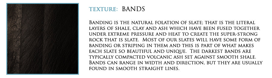 Texture: Bands. Banding is the natural folation of slate; that is the literal layers of shale, clay and ash which have been fused together under extreme pressure and heat to create the super-strong rock that is slate. Most of our slates will have some form of banding or striping in them and this is part of what makes each slate so beautiful and unique. THe darkest bands are typically compacted volcanic ash set against smooth shale. Bands can range in width and direction, but they are usually found in smooth straight lines.