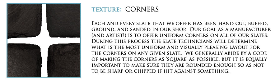 Texture: Corners. Each and every slate we offer has been hand cut. Buffed, ground, and sanded in our shop. Our goal as a manufacturer (and artist!) is to offer uniform corners on all of our slates. During this process the slate technicians will determine what is the most uniform and visually pleasing layout for the corners on any given slate. We generally abide by a code of making the corners as 'square' as possible. But it is equally important to make sure they are rounded enough so as not to be sharp or chipped if hit against something.