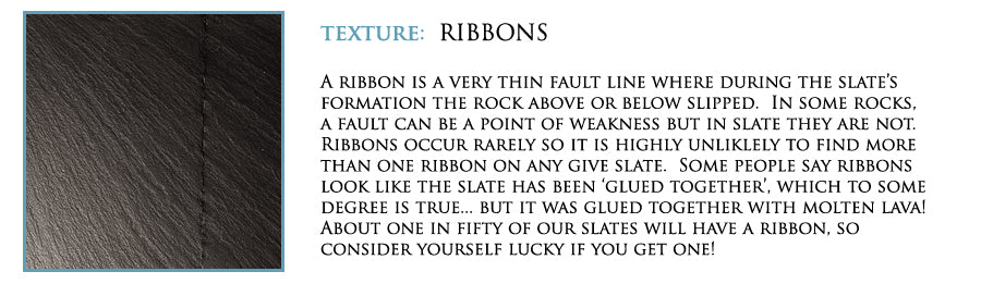 Texture: Ribbons. A ribbon is a very thin fault line where during the slate's formation the rock above or below slipped. In some rocks, a fault can be a point of weakness but in slate they are not. Ribbons occur rarely so it is highly unlikely to find more than one ribbon on any given slate. Some people say ribbons look like the slate has been 'glued together', which to some degree is true... But it was glued together with molten lava! About one in fifty of our slates will have a ribbon, so consider yourself lucky if you get one!