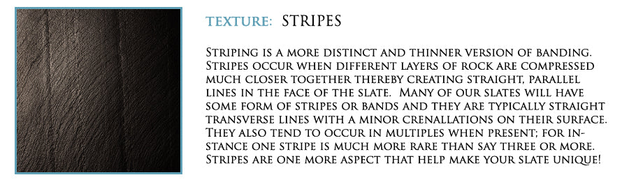 Texture: Stripes. Striping is a more distinct and thinner version of banding. Stripes occur when different layers of rock are compressed much closer together thereby creating straight, parallel lines in the face of the slate. Many of our slates will have some form of stripes or bands and they are typically straight tranverse lines with a minor crenallations on their surface. They also tend to occur in multiples when present; for in-stance one stripe is much more rare than say three or more. Stripes are one more aspect that help make your slate unique.