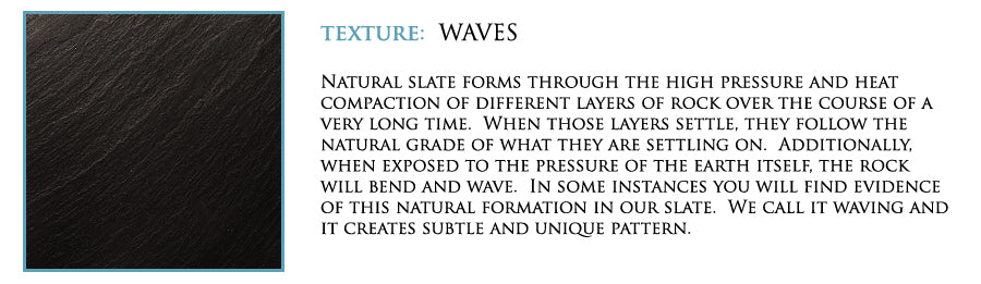 Texture: Waves. Natural slate forms through the high pressure and heat compaction of different layers of rock over the course of a very long time. WHen those layers settle, they follow the natural grade of what they are settling on. ADditionally, when exposed to the pressure of the earth itself, the rock will bend and wave. In some instances you will find evidence of this natural formation in our slate. We call it waving and it creates subtle and unique pattern.