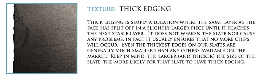 Texture: Thick edging. Thick edging is simply a location where the same layer as the face has split off in a slightly larger piece until it reaches the next stable layer. It does not weaken the slate nor cause any problems, in fact it usually ensures that no more chips will occur. Even the thickest edges on our slates are generally much smaller than any others available on the market. Keep in mind, the larger (and thicker) the size of the slate, the more likely for that slate to have thick edging.