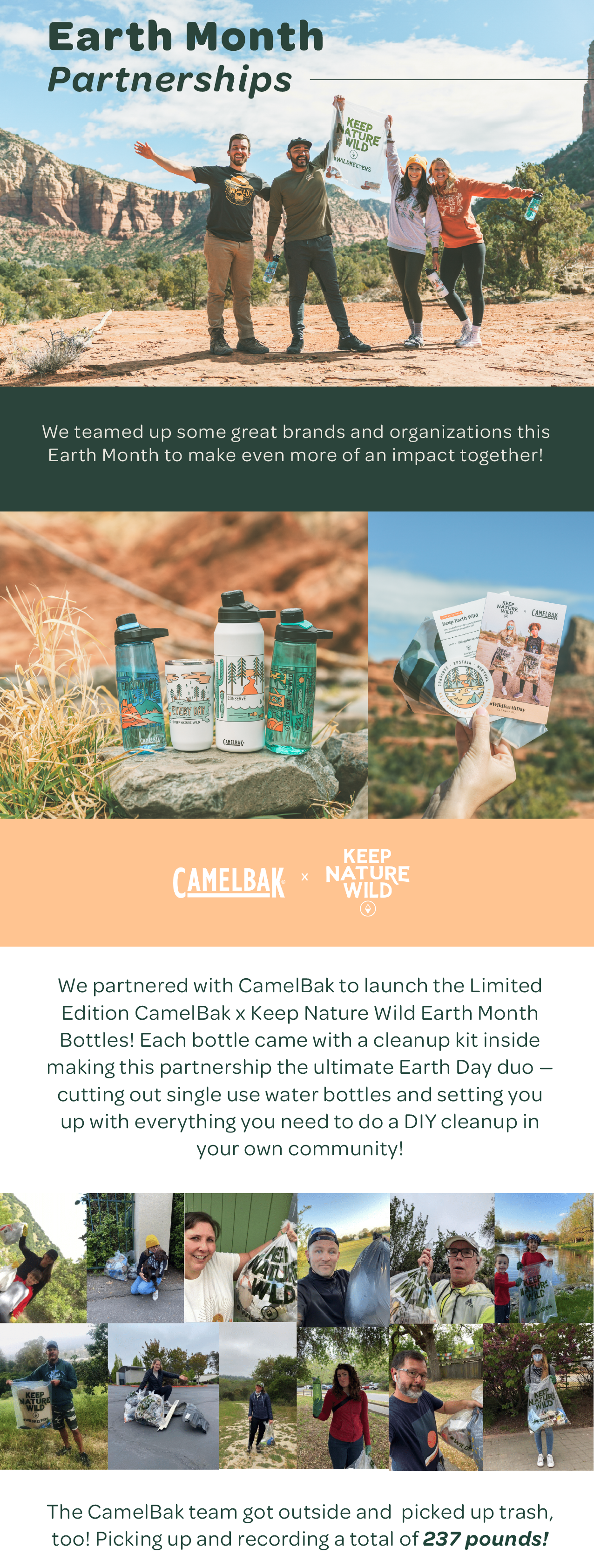 Earth Month Partnerships — We teamed up some great brands and organizations this Earth Month to make even more of an impact together! CamelBak x Keep Nature Wild. We partnered with CamelBak to launch the Limited Edition CamelBak x Keep Nature Wild Earth Month Bottles! Each bottle came with a cleanup kit inside making this partnership the ultimate Earth Day duo — cutting out single use water bottles and setting you up with everything you need to do a DIY cleanup in your own community! The CamelBak team got outside and  picked up trash, too! Picking up and recording a total of 237 pounds!
