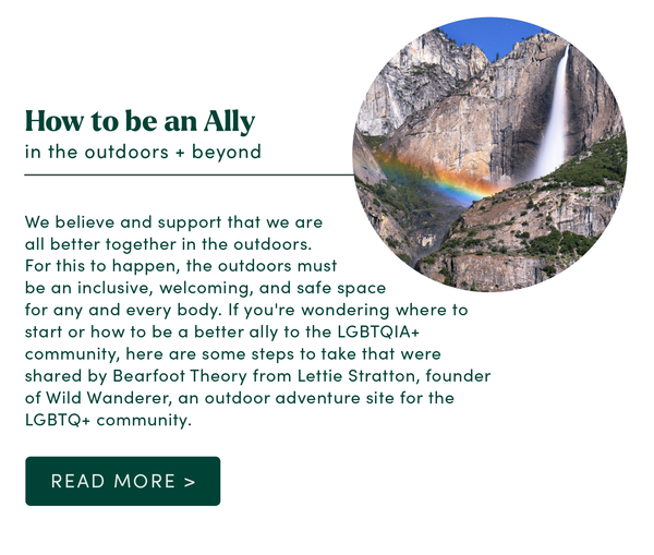 How to be an ally in the outdoors + beyond. We believe and support that we are all better together in the outdoors. For this to happen, the outdoors must be an inclusive, welcoming, and safe space for any and every body. If you're wondering where to start or how to be a better ally to the LGBTQIA+ community, here are some steps to take that were shared by Bearfoot Theory from Lettie Stratton, founder of Wild Wanderer, an outdoor adventure site for the LGBTQ+ community. Read More >