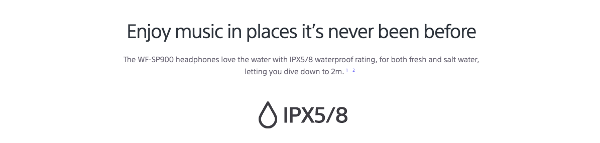 Enjoy music in places it’s never been before The WF-SP900 headphones love the water with IPX5/8 waterproof rating, for both fresh and salt water, letting you dive down to 2m.12  IPX5/8 waterproof