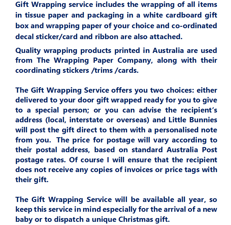 Gift Wrapping service includes the wrapping of all items in tissue paper and packaging in a white cardboard gift box and wrapping paper of your choice and co-ordinated decal sticker/card and ribbon are also attached. Quality wrapping products printed in Australia are used from The Wrapping Paper Company, along with their coordinating stickers /trims /cards.    The Gift Wrapping Service offers you two choices: either delivered to your door gift wrapped ready for you to give to a special person; or you can advise the recipient’s address (local, interstate or overseas) and Little Bunnies will post the gift direct to them with a personalised note from you.  The price for postage will vary according to their postal address, based on standard Australia Post postage rates. Of course I will ensure that the recipient does not receive any copies of invoices or price tags with their gift.  The Gift Wrapping Service will be available all year, so keep this service in mind especially for the arrival of a new baby or to dispatch a unique Christmas gift.