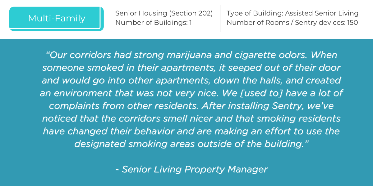 “Our corridors had strong marijuana and cigarette odors. When someone smoked in their apartments, it seeped out of their door and would go into other apartments, down the halls, and created an environment that was not very nice. We [used to] have a lot of complaints from other residents. After installing Sentry, we’ve noticed that the corridors smell nicer and that smoking residents have changed their behavior and are making an effort to use the designated smoking areas outside of the building.”   - Senior Living Property Manager