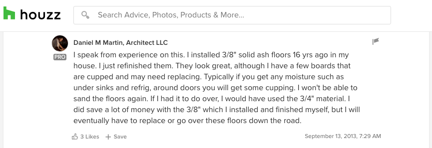 “I speak from experience on this. I installed 3/8" solid ash floors 16 years ago in my house. I just refinished them. I won't be able to sand the floors again. If I had it to do over, I would have used the 3/4" material. I did save a lot of money with the 3/8" which I installed and finished myself, but I will eventually have to replace or go over these floors down the road.” - Daniel M Martin, Architect LLC