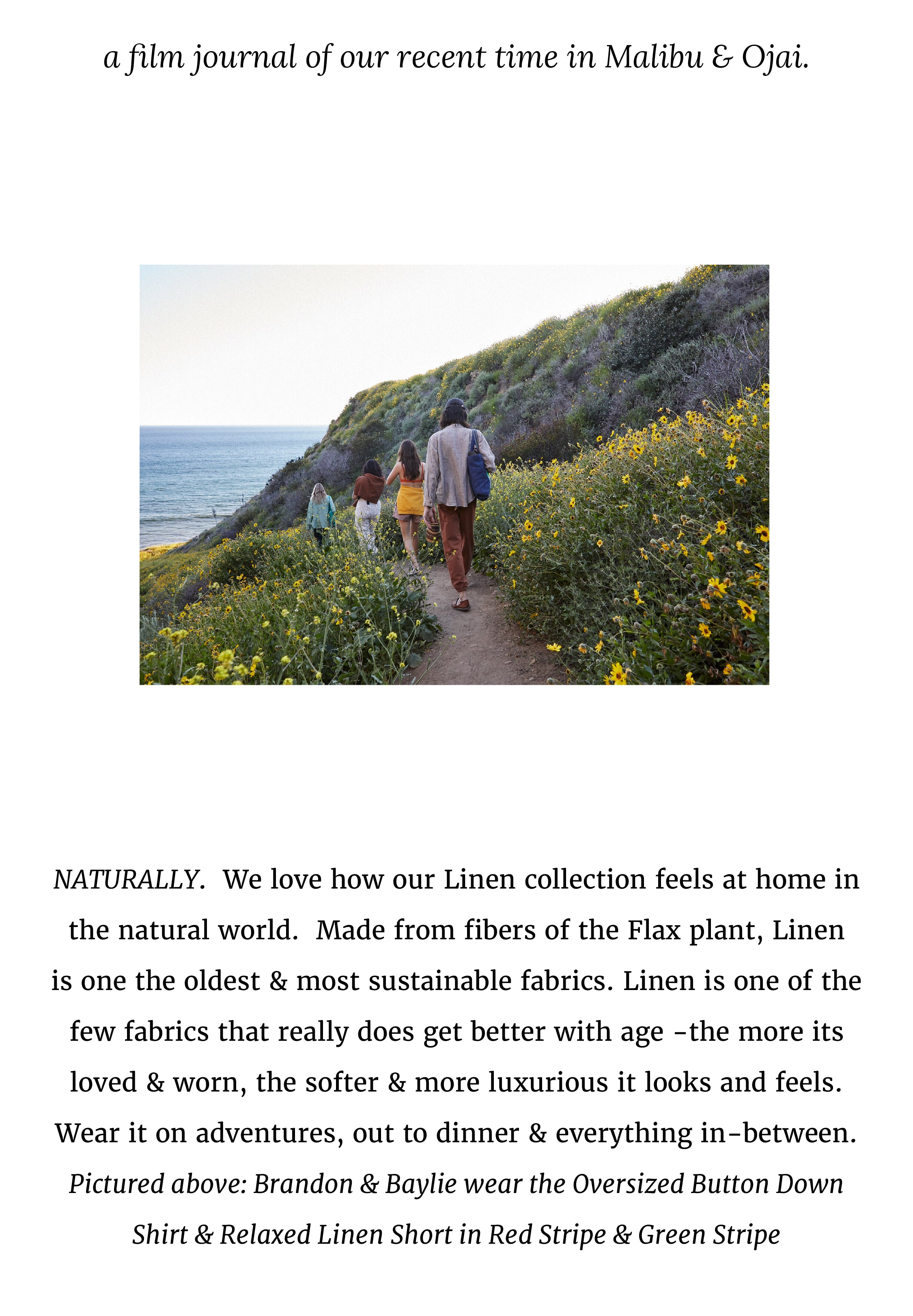 NATURALLY.  We love how our Linen collection feels at home in the natural world.  Made from fibers of the Flax plant, Linen  is one the oldest & most sustainable fabrics. Linen is one of the few fabrics that really does get better with age -the more its loved & worn, the softer & more luxurious it looks and feels.  Wear it on adventures, out to dinner & everything in-between. Pictured above: Brandon & Baylie wear the Oversized Button Down  Shirt & Relaxed Linen Short in Red Stripe & Green Stripe