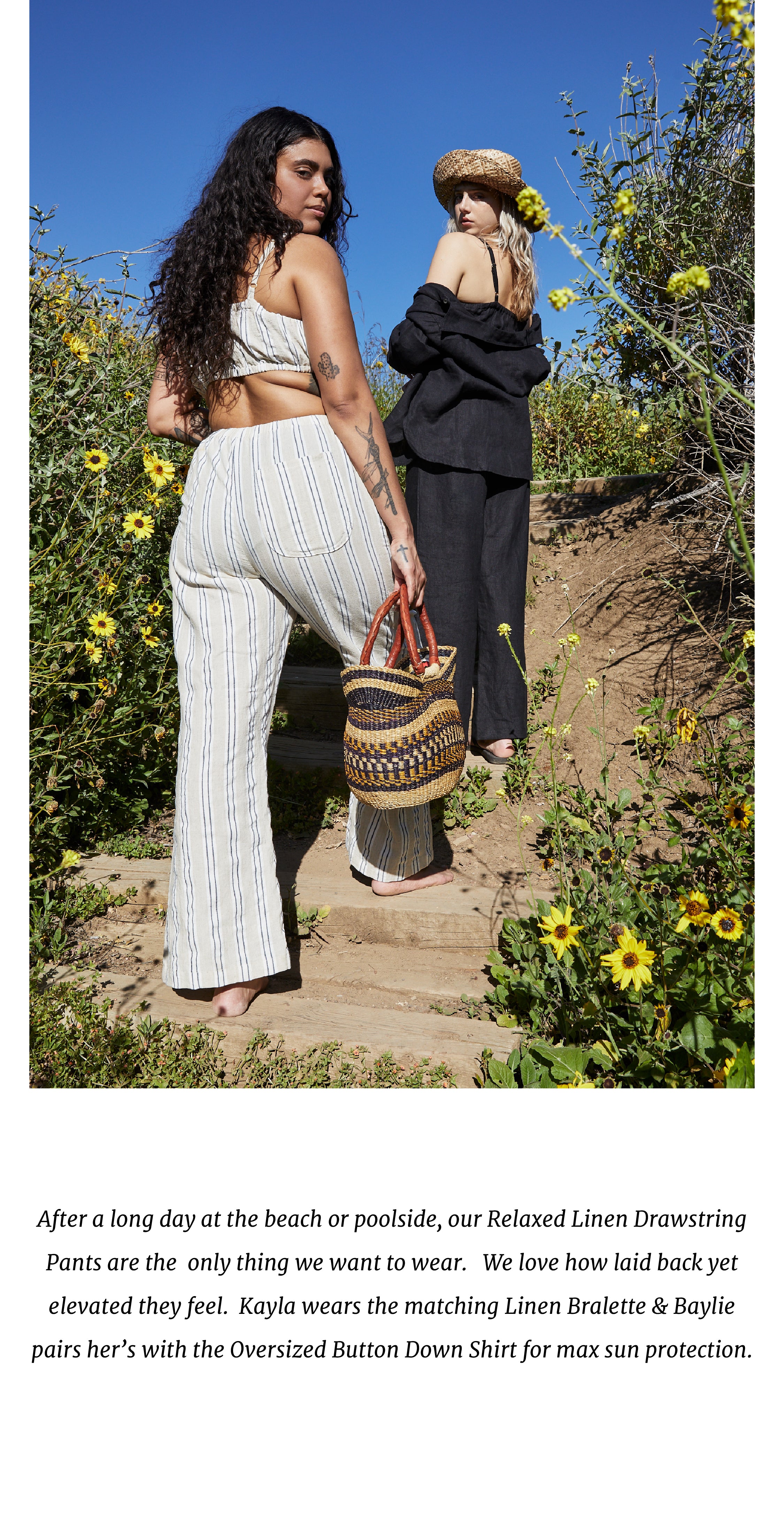 After a long day at the beach or poolside, our Relaxed Linen Drawstring Pants are the  only thing we want to wear.   We love how laid back yet elevated they feel.  Kayla wears the matching Linen Bralette & Baylie pairs her’s with the Oversized Button Down Shirt for max sun protection.