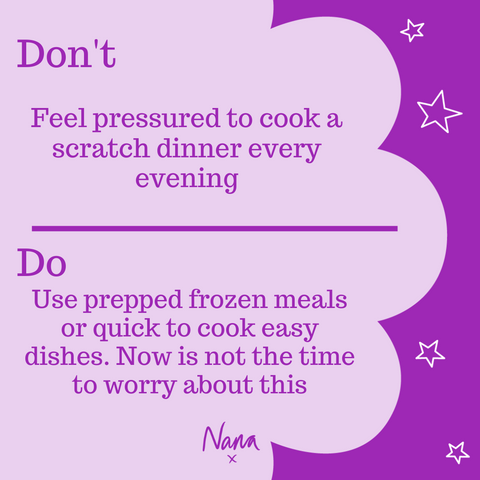 Don’t feel pressured to cook a scratch dinner every evening. Do use prepped frozen meals or quick to cook easy dishes. Now is not the time to worry about this.