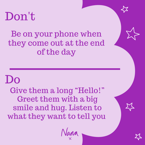 Don’t be on your phone when they come out at the end of the day. Do them a long “Hello!” Greet them with a big smile and hug. Listen to what they want to tell you.