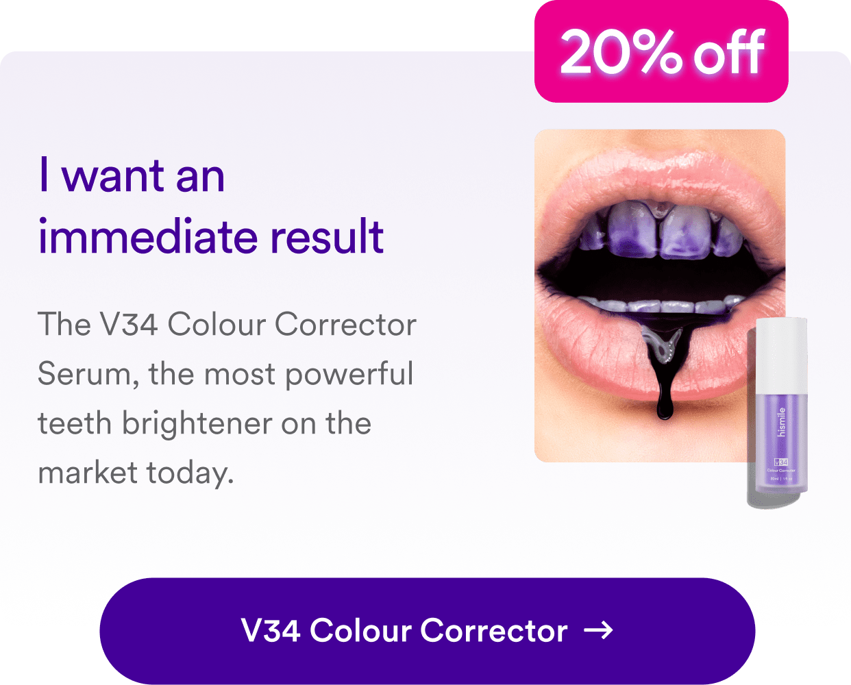 I want an immediate result. The V34 Colour Corrector Serum, the most powerful teeth brightener on the market today. Shop V34 Colour Corrector  want an immediate result The V34 Colour Corrector Serum, the most powerful teeth brightener on the market today. V34 Colour Corrector 