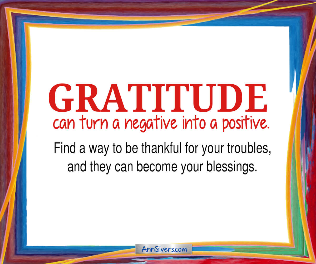 Gratitude can turn a negative into a positive. Find a way to be thankful for your troubles, and they can become your blessings.
