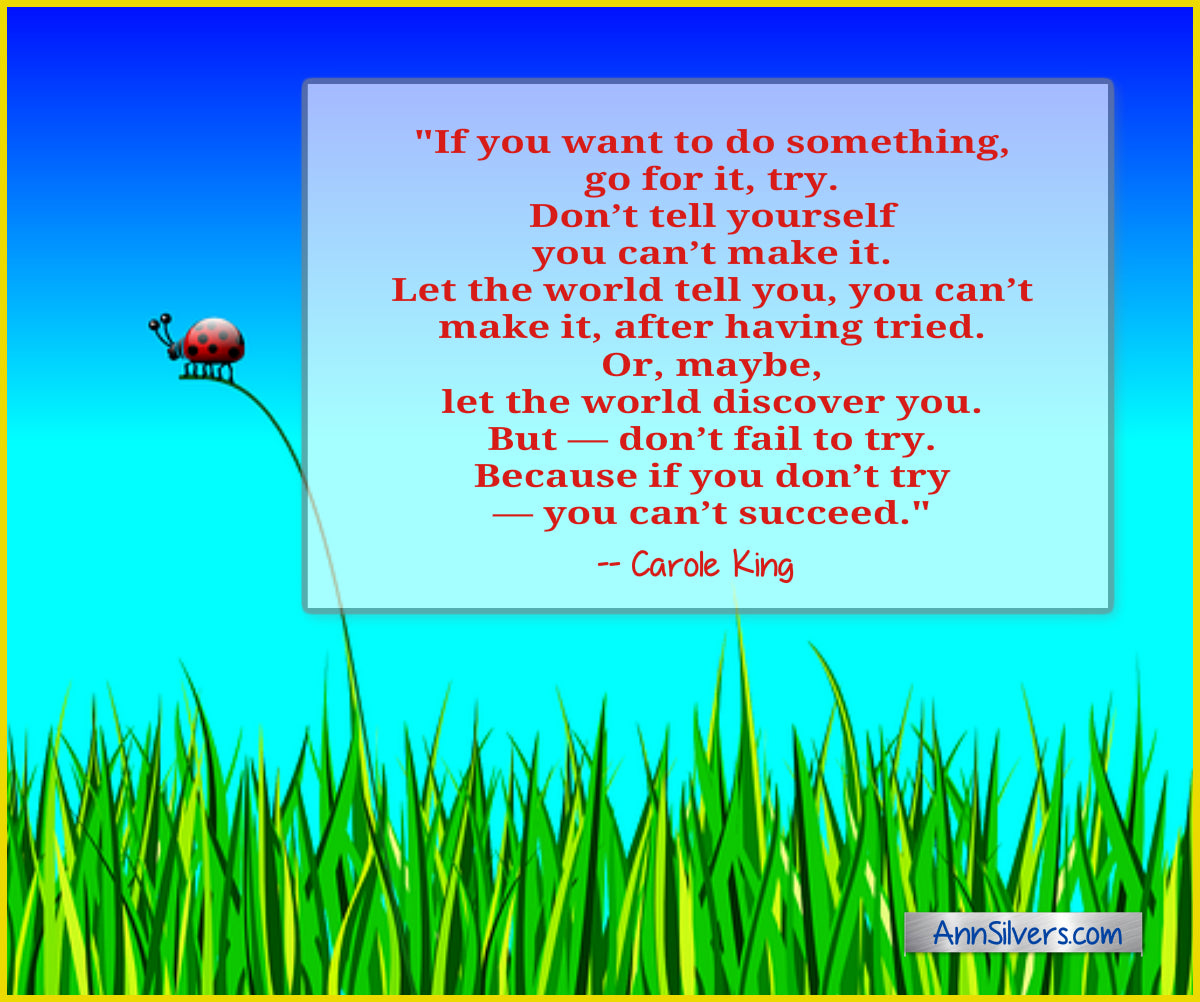 Carol King success quote  Don’t fail to try. If you want to do something, go for it, try. Don’t tell yourself you can’t make it. Don’t let your parents tell you, you can’t make it. Let the world tell you, you can’t make it, after having tried. Or, maybe, let the world discover you. But—don’t fail to try. Because if you don’t try—you can’t succeed. daily short positive inspirational motivational quotes and sayings about success