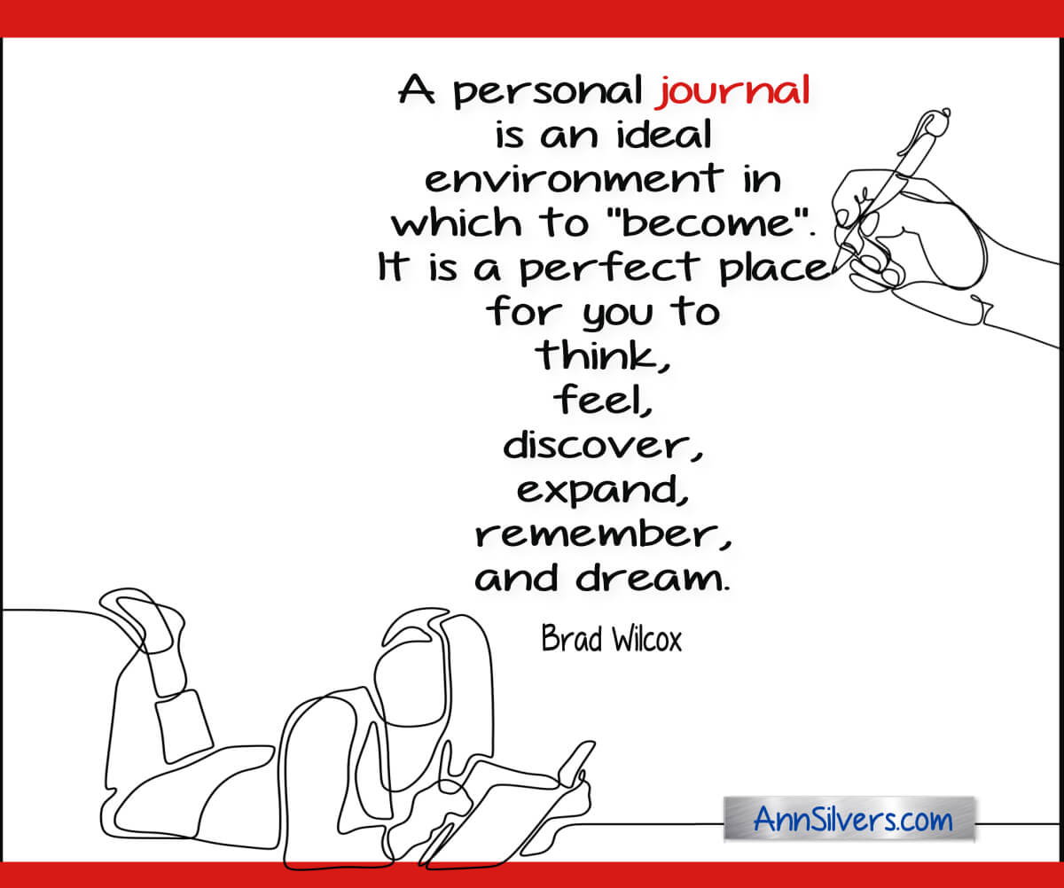 A personal journal is an ideal environment in which to ‘become’.  It is a perfect place for you to  think, feel, discover, expand, remember, and dream. Brad Wilcox quote about the positive benefits of journaling for reflection and self-care