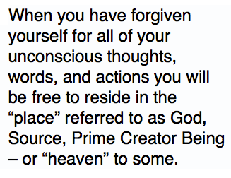 When you have forgiven yourself for all of your unconscious thoughts, words, and actions you will be free to reside in the “place” referred to as God, Source, Prime Creator Being – or “heaven” to some.