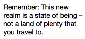 Remember: This new realm is a state of being – not a land of plenty that you travel to.