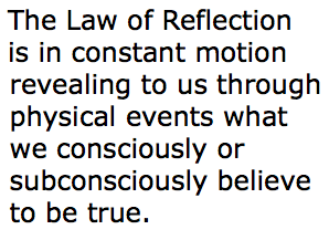 The Law of Reflection is in constant motion revealing to us through physical events what we consciously or subconsciously believe to be true.