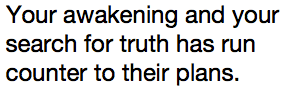 Your awakening and your search for truth has run counter to their plans.