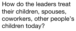 How do the leaders treat their children, spouses, coworkers, other people’s children today? 