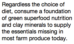 Regardless the choice of diet, consume a foundation of green superfood nutrition and clay minerals to supply the essentials missing in most farm produce today.