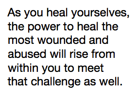 As you heal yourselves, the power to heal the most wounded and abused will rise from within you to meet that challenge as well.