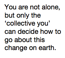 You are not alone, but only the ‘collective you’ can decide how to go about this change on earth.