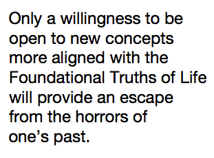 Only a willingness to be open to new concepts more aligned with the Foundational Truths of Life will provide an escape from the horrors of one’s past.